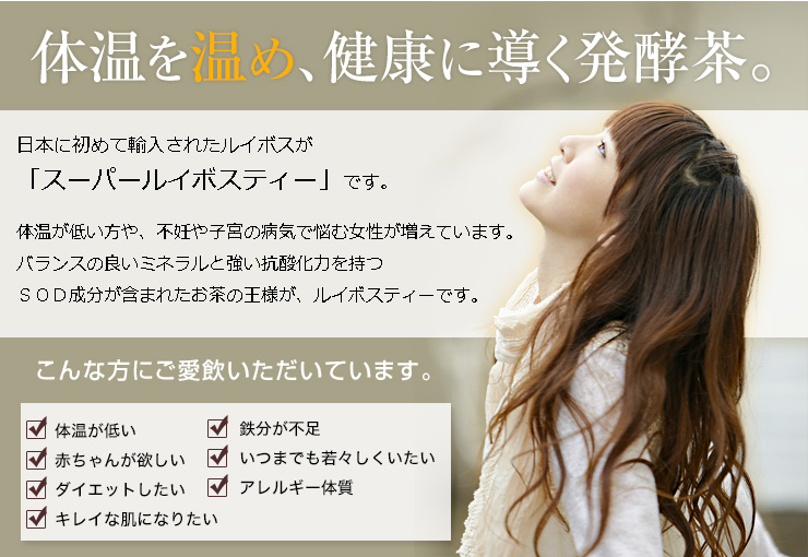 体を温め、健康に導く発酵茶。日本に初めて輸入されたルイボスが「スーパールイボスティ」です。体温が低い方や、不妊や子宮の病気で悩む女性が増えています。バランスの良いミネラルと強い抗酸化力を持つSOD成分が含まれたおちゃの王様が、ルイボスティーです。 | こんな方にご愛飲いただいています。 □体温が低い □鉄分が不足 □赤ちゃんが欲しい □いつまでも若々しくいたい □ダイエットしたい □アレルギー体質 □キレイな肌になりたい
